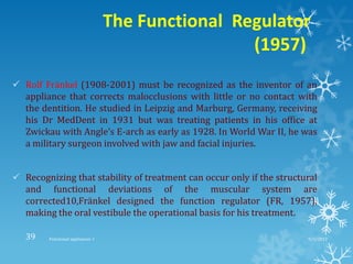 The Functional Regulator
(1957)
 Rolf Fränkel (1908-2001) must be recognized as the inventor of an
appliance that corrects malocclusions with little or no contact with
the dentition. He studied in Leipzig and Marburg, Germany, receiving
his Dr MedDent in 1931 but was treating patients in his office at
Zwickau with Angle’s E-arch as early as 1928. In World War II, he was
a military surgeon involved with jaw and facial injuries.
 Recognizing that stability of treatment can occur only if the structural
and functional deviations of the muscular system are
corrected10,Fränkel designed the function regulator (FR, 1957),
making the oral vestibule the operational basis for his treatment.
9/2/2013Functional appliances- I39
 