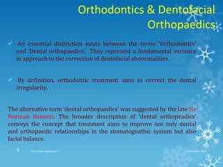 Orthodontics & Dentofacial
Orthopaedics
 An essential distinction exists between the terms ‘Orthodontics’
and ‘Dental orthopaedics’. They represent a fundamental variance
in approach to the correction of dentofacial abnormalities.
 By definition, orthodontic treatment aims to correct the dental
irregularity.
The alternative term ‘dental orthopaedics’ was suggested by the late Sir
Norman Bennett. The broader description of ‘dental orthopeadics’
conveys the concept that treatment aims to improve not only dental
and orthopaedic relationships in the stomatognathic system but also
facial balance.
2 September 2013Functional appliances- I4
 
