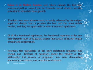  Enlow et al, Moffett, Grabber, and others validate the fact that
periosteal pull as created but the frankels buccal shields,, has the
potential to stimulate bone growth.
 Frankels step wise advancement, so easily achieved by the unique
appliance design, has to provide the best and the most stable
results,, and they are applicable to other functional appliances.
 Of all the functional appliances, the functional regulator is the one
that depends most on function, proper fabrication, sufficient length
of wear and cooperation.
 However, the popularity of the pure functional regulator has
waned, not because of questions about the validity of the
philosophy, but because of pragmatic use, more demanding
laboratory procedures, and compliance demands.
9/2/2013Functional appliances- I41
 