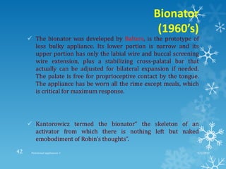 Bionator
(1960’s)
 The bionator was developed by Balters, is the prototype of
less bulky appliance. Its lower portion is narrow and its
upper portion has only the labial wire and buccal screening
wire extension, plus a stabilizing cross-palatal bar that
actually can be adjusted for bilateral expansion if needed.
The palate is free for proprioceptive contact by the tongue.
The appliance has be worn all the rime except meals, which
is critical for maximum response.
 Kantorowicz termed the bionator“ the skeleton of an
activator from which there is nothing left but naked
emobodiment of Robin’s thoughts”.
9/2/2013Functional appliances- I42
 