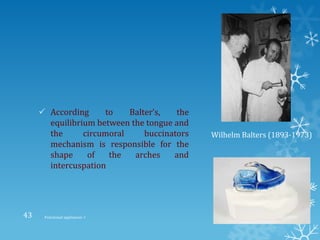  According to Balter’s, the
equilibrium between the tongue and
the circumoral buccinators
mechanism is responsible for the
shape of the arches and
intercuspation
Wilhelm Balters (1893-1973)
9/2/2013Functional appliances- I43
 