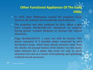 Other Functional Appliances Of The Early
1960s
 In 1952, Hans Mühlemann created the propulsor. Itwas
based on the activator, but it lacked the metal elements.
 The propulsor was later perfected by Hotz. About a year
later, Leopold Petrik(1902-65) introduced an activator
having greater occlusal thickness to increase the vertical
dimension.
 Hugo Stockfisch(1914- ) came out with his kinetor. This
device consisted of 2 movable plates connected by wire
buccinators loops, which keep muscle pressure away from
the cheeks. An unusual feature of the kinetor was the elastic
tubes between the 2 plates that acted not only as shock
absorbers but also as a means of broadening and optimizing
orofacial muscle pressures.
9/2/2013Functional appliances- I44
 