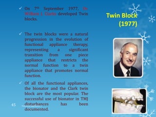Twin Block
(1977)
 On 7th September 1977, Dr.
William J. Clarks developed Twin
blocks.
 The twin blocks were a natural
progression in the evolution of
functional appliance therapy,
representing a significant
transition from one piece
appliance that restricts the
normal function to a twin
appliance that promotes normal
function.
 Of all the functional appliances,
the bionator and the Clark twin
block are the most popular. The
successful use of bionator in TMJ
disturbances has been
documented.
9/2/2013Functional appliances- I45
 