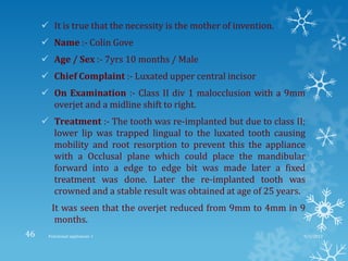 It is true that the necessity is the mother of invention.
 Name :- Colin Gove
 Age / Sex :- 7yrs 10 months / Male
 Chief Complaint :- Luxated upper central incisor
 On Examination :- Class II div 1 malocclusion with a 9mm
overjet and a midline shift to right.
 Treatment :- The tooth was re-implanted but due to class II;
lower lip was trapped lingual to the luxated tooth causing
mobility and root resorption to prevent this the appliance
with a Occlusal plane which could place the mandibular
forward into a edge to edge bit was made later a fixed
treatment was done. Later the re-implanted tooth was
crowned and a stable result was obtained at age of 25 years.
It was seen that the overjet reduced from 9mm to 4mm in 9
months.
9/2/2013Functional appliances- I46
 