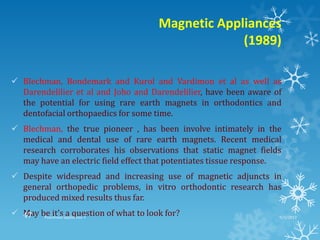 Magnetic Appliances
(1989)
 Blechman, Bondemark and Kurol and Vardimon et al as well as
Darendelilier et al and Joho and Darendelilier, have been aware of
the potential for using rare earth magnets in orthodontics and
dentofacial orthopaedics for some time.
 Blechman, the true pioneer , has been involve intimately in the
medical and dental use of rare earth magnets. Recent medical
research corroborates his observations that static magnet fields
may have an electric field effect that potentiates tissue response.
 Despite widespread and increasing use of magnetic adjuncts in
general orthopedic problems, in vitro orthodontic research has
produced mixed results thus far.
 May be it’s a question of what to look for? 9/2/2013Functional appliances- I47
 