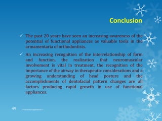 Conclusion
 The past 20 years have seen an increasing awareness of the
potential of functional appliances as valuable tools in the
armamentaria of orthodontists.
 An increasing recognition of the interrelationship of form
and function, the realization that neuromuscular
involvement is vital in treatment, the recognition of the
importance of the airway in therapeutic considerations and a
growing understanding of head posture and the
accomplishments of dentofacial pattern changes are all
factors producing rapid growth in use of functional
appliances.
9/2/2013Functional appliances- I49
 