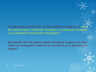 A fundamental question that we must address in diagnosis is: ‘does
this patient require orthodontic treatment or orthopaedic treatment
,or a combination of both and to what degree?”
alternatively, does the patient require dentofacial surgery, or to what
extent can orthopaedic treatment be considered as an alternative to
surgery?
9/2/2013Functional appliances- I5
 