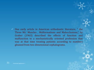 One early article in American orthodontic literature, “ the
Three Ms’. Muscles , Malformations and Malocclusions,”, by
Graber (1963) described the effects of function and
malfunction to a mechanistically oriented profession that
was at that time treating patients according to numbers
gleaned from two dimensional cephalograms.
9/2/2013Functional appliances- I51
 