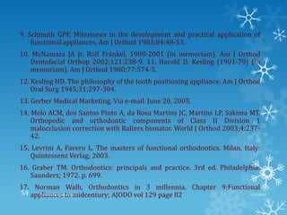 9. Schmuth GPF. Milestones in the development and practical application of
functional appliances. Am J Orthod 1983;84:48-53.
10. McNamara JA Jr. Rolf Fränkel, 1908-2001 (in memoriam). Am J Orthod
Dentofacial Orthop 2002;121:238-9. 11. Harold D. Kesling (1901-79) (in
memoriam). Am J Orthod 1980;77:574-5.
12. Kesling HD. The philosophy of the tooth positioning appliance. Am J Orthod
Oral Surg 1945;31:297-304.
13. Gerber Medical Marketing. Via e-mail. June 20, 2005.
14. Melo ACM, dos Santos Pinto A, da Rosa Martins JC, Martins LP, Sakima MT.
Orthopedic and orthodontic components of Class II Division 1
malocclusion correction with Balters bionator. World J Orthod 2003;4:237-
42.
15. Levrini A, Favero L. The masters of functional orthodontics. Milan, Italy:
Quintessenz Verlag; 2003.
16. Graber TM. Orthodontics: principals and practice. 3rd ed. Philadelphia:
Saunders; 1972. p. 699.
17. Norman Walh, Orthodontics in 3 millennia. Chapter 9:Functional
appliances to midcentury; AJODO vol 129 page 82 9/2/2013Functional appliances- I54
 