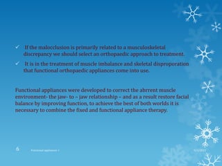  If the malocclusion is primarily related to a musculoskeletal
discrepancy we should select an orthopaedic approach to treatment.
 It is in the treatment of muscle imbalance and skeletal disproporation
that functional orthopaedic appliances come into use.
Functional appliances were developed to correct the abrrent muscle
environment- the jaw- to – jaw relationship – and as a result restore facial
balance by improving function, to achieve the best of both worlds it is
necessary to combine the fixed and functional appliance therapy.
9/2/2013Functional appliances- I6
 
