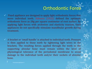 Orthodontic Force
 Fixed appliance are designed to apply light orthodontic forces that
move individual teeth. Schwarz (1932) defined the optimum
orthodontic force as 28g per square centimeter of root surface. By
applying light forces with archwires and elasticity traction, fixed
appliances do not specifically stimulate mandibular growth during
treatment.
 A bracket or ‘small handle’ is attached to individual teeth. Pressure
is then applied to those teeth by tightening light wires to the
brackets. The resulting forces applied through the teeth to the
supporting alveolar bone must remain within the level of
physiological tolerance of the periodontal membrane to avoid
damage to the individual teeth and/or their sockets of alveolar
bone.
9/2/2013Functional appliances- I7
 