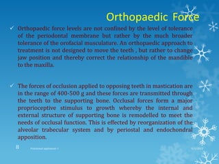 Orthopaedic Force
 Orthopaedic force levels are not confined by the level of tolerance
of the periodontal membrane but rather by the much broader
tolerance of the orofacial musculature. An orthopaedic approach to
treatment is not designed to move the teeth , but rather to change
jaw position and thereby correct the relationship of the mandible
to the maxilla.
 The forces of occlusion applied to opposing teeth in mastication are
in the range of 400-500 g and these forces are transmitted through
the teeth to the supporting bone. Occlusal forces form a major
proprioceptive stimulus to growth whereby the internal and
external structure of supporting bone is remodelled to meet the
needs of occlusal function. This is effected by reorganization of the
alveolar trabecular system and by periostal and endochondral
apposition.
9/2/2013Functional appliances- I8
 