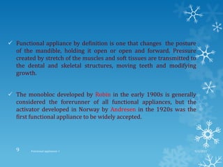  Functional appliance by definition is one that changes the posture
of the mandible, holding it open or open and forward. Pressure
created by stretch of the muscles and soft tissues are transmitted to
the dental and skeletal structures, moving teeth and modifying
growth.
 The monobloc developed by Robin in the early 1900s is generally
considered the forerunner of all functional appliances, but the
activator developed in Norway by Andresen in the 1920s was the
first functional appliance to be widely accepted.
9/2/2013Functional appliances- I9
 