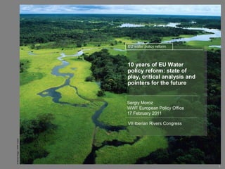 10 years of EU Water policy reform: state of play, critical analysis   and pointers for the future Sergiy Moroz WWF European Policy Office   17 February 2011 VII Iberian Rivers Congress EU water policy reform 