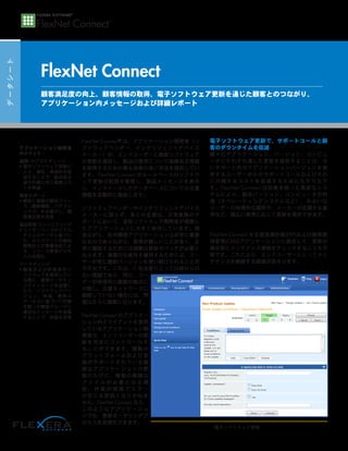 データシート
FlexNet Connect
FlexNet Connect®
 は、アプリケーション開発者（ソ
フトウェアベンダー、インテリジェントデバイス
メーカー）が、エンドユーザーに最新ソフトウェア
の更新を提供し、製品の使用について価値ある情報
を取得するための最も効率の良い方法を提供してい
ます。FlexNet Connect がルールベースのソフトウ
ェア更新の配信を管理し、製品メッセージを表示
し、インストールしたデータベースについての主要
情報を自動的に報告します。
ソフトウェアベンダーやインテリジェントデバイス
メーカーに限らず、多くの企業は、日常業務のサ
ポートにおいて、自社ソフトウェア開発者が構築し
たアプリケーションに大きく依存しています。残
念ながら、社内開発アプリケーションは非常に重要
なものでありながら、管理が難しいことが多く、正
常に機能するためには頻繁な更新やパッチが必要と
なります。事業の生産性を維持するためには、ユー
ザーが常に最新バージョンを使い続けられることが
不可欠です。これは、IT 担当者にとっては終わりの
ない課題であり、特に、ユー
ザーが地理的に複数の拠点に
分散し、企業ネットワークに
接続していない場合には、問
題はさらに複雑になります。
FlexNet Connect のアプリケー
ション内クライアントを使用
しているアプリケーション開
発者は、エンドユーザーの更
新を完全にコントロールす
ることができます。複数の
プラットフォームおよび言
語がサポートされている複
雑なアプリケーションの更
新のたびに、複数の複雑な
フ ァ イ ル が 必 要 と な る 場
合 、 作 業 が 煩 雑 で エ ラ ー
の生じる原因となりかねま
せん。FlexNet Connect なら、
このようなアプリケーショ
ンでも、更新オーサリングプ
ロセスを合理化できます。
電子ソフトウェア更新で、サポートコールと顧
客のダウンタイムを低減
様々なアプリケーション、バージョン、コンピュ
ータにそれぞれ適した更新を提供することは、古
いサポート外のアプリケーションバージョンを使
用するユーザーからのサポートコールおよびそれ
に付随するコストを低減するためにも不可欠で
す。FlexNet Connect は対象を絞った高度なシス
テムにより、製品バージョン、コンピュータの特
徴（オペレーティングシステムなど）、あるいは
ユーザーの地理的な場所や、メーカーが定義する基
準など、幅広い基準に応じて更新を提供できます。
FlexNet Connect を企業資源計画(ERP)および顧客関
係管理(CRM)アプリケーションに統合して、更新の
表示前にメンテナンス資格をチェックすることも可
能です。これにより、エンドユーザーにとってメン
テナンスを継続する価値が高まります。
顧客満足度の向上、顧客情報の取得、電子ソフトウェア更新を通じた顧客とのつながり、
アプリケーション内メッセージおよび詳細レポート
アプリケーション開発者
のメリット：
業務/サプライチェーン
• 電子ソフトウェア更新に
より、梱包・発送料を低
減することで、製品受注
後の作業に伴う業務コス
トを削減
顧客サポート
• 顧客に最新の製品リリー
ス（最新機能、バグフィ
ックス）をお届けし、顧
客満足度を改善
製品管理/エンジニアリング
• ユーザーベースのリアル
タイムのデータに基づい
た、よりスマートな製品
開発および事業決定によ
る、リリース管理プロセ
スの合理化
マーケティング
• 顧客および評価者がソ
フトウェアを使用してい
る間に、直接マーケティ
ングメッセージを送信し
たり、ソフトウェアバー
ジョン、地域、資格ス
テータスに基づいて対象
を絞った顧客グループに
適切なメッセージを送信
することで、収益を改善
電子ソフトウェア更新
 