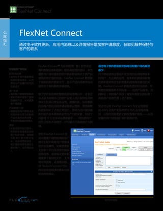 产品简介
FlexNet Connect
FlexNet Connect®
为应用程序厂商（软件供应
商和智能设备制造商）提供最有效的途径，来为
最终用户提供最新的软件更新并获得关于其产品
使用的有价值的信息。FlexNet Connect 管理基
于规则的软件更新交付，显示产品内消息并自动
报告关于装机群的关键信息。
除了软件供应商和智能设备制造商以外，许多企
业还极为依赖自己的软件开发人员开发的应用程
序来支持其日常业务运营。遗憾的是，这些重要
的自有内部应用程序通常最难以管理，需要频繁
的更新和补丁才能正常运行。持续为用户提供最
新的软件版本是维持业务生产力的关键，但这个
问题对 IT 行业来说总是很棘手——特别是用户
往往分布在不同地方，并可能无法连接到企业网
络。
使用 FlexNet Connect 应
用内置客户端的应用程序厂
商可实现对最终用户更新体
验的全面掌控。如果要更新
支持多个平台及语言的复杂
应用程序，或者每次更新都
需要多个复杂的文件，工作
将非常困难，还容易出错。
但 FlexNet Connect 可以
将这些应用程序的更新与授
权流程程简化。
通过电子软件更新将支持电话和客户停机减至
最少
对于那些使用过期或不受支持的应用程序版本
的用户，为正确的应用、版本和机器提供配套
的更新是将电话支持数量和成本降至最低的关
键。FlexNet Connect 拥有先进的目标系统，可
帮助您根据各种不同标准——包括产品版本、机
器特征（例如操作系统）或发布商定义的标准（
例如用户地理位置）进行更新。
您还可以将 FlexNet Connect 与企业资源规
划 (ERP) 及客户关系管理 (CRM) 应用程序集
成，以便在提供更新之前检查维护授权——从而
使最终用户持续进行维护更具价值。
通过电子软件更新、应用内消息以及详情报告增加客户满意度、获取见解并保持与
客户的联系
应用程序厂商收益：
运营/供应链
• 使用电子软件更新降低
包装和发运成本，从而
降低与产品履约相关的
运营成本
客户支持
• 确保客户能够得到具有
最新功能并修复了漏洞
的最新产品，从而提高
客户满意度
产品管理/工程
• 根据您的用户群相关实
时数据做出更为明智的
产品开发和业务决策，
并将发布管理流程简化
营销
• 在使用软件的过程中，
将营销信息直接发送给
客户和评估者，或根据
不同客户群的软件版
本、地点或授权状态，
将正确的信息传递给正
确的客户，从而增加收
入
电子软件更新
 