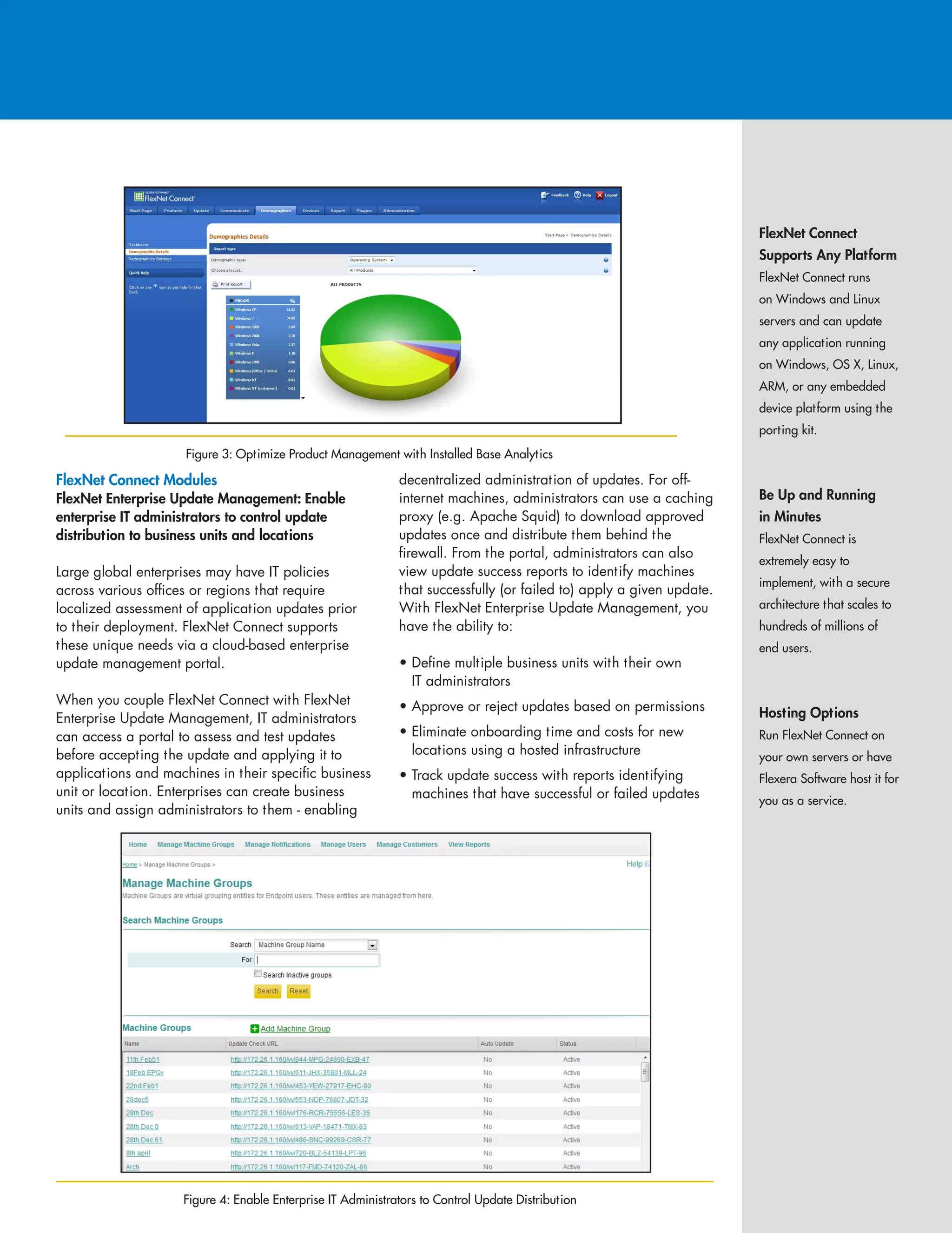 FlexNet Connect
Supports Any Platform
FlexNet Connect runs
on Windows and Linux
servers and can update
any application running
on Windows, OS X, Linux,
ARM, or any embedded
device platform using the
porting kit.
Be Up and Running
in Minutes
FlexNet Connect is
extremely easy to
implement, with a secure
architecture that scales to
hundreds of millions of
end users.
Hosting Options
Run FlexNet Connect on
your own servers or have
Flexera Software host it for
you as a service.
FlexNet Connect Modules
FlexNet Enterprise Update Management: Enable
enterprise IT administrators to control update
distribution to business units and locations
Large global enterprises may have IT policies
across various offices or regions that require
localized assessment of application updates prior
to their deployment. FlexNet Connect supports
these unique needs via a cloud-based enterprise
update management portal.
When you couple FlexNet Connect with FlexNet
Enterprise Update Management, IT administrators
can access a portal to assess and test updates
before accepting the update and applying it to
applications and machines in their specific business
unit or location. Enterprises can create business
units and assign administrators to them - enabling
decentralized administration of updates. For off-
internet machines, administrators can use a caching
proxy (e.g. Apache Squid) to download approved
updates once and distribute them behind the
firewall. From the portal, administrators can also
view update success reports to identify machines
that successfully (or failed to) apply a given update.
With FlexNet Enterprise Update Management, you
have the ability to:
• Define multiple business units with their own
IT administrators
• Approve or reject updates based on permissions
• Eliminate onboarding time and costs for new
locations using a hosted infrastructure
• Track update success with reports identifying
machines that have successful or failed updates
Figure 4: Enable Enterprise IT Administrators to Control Update Distribution
Figure 3: Optimize Product Management with Installed Base Analytics
 