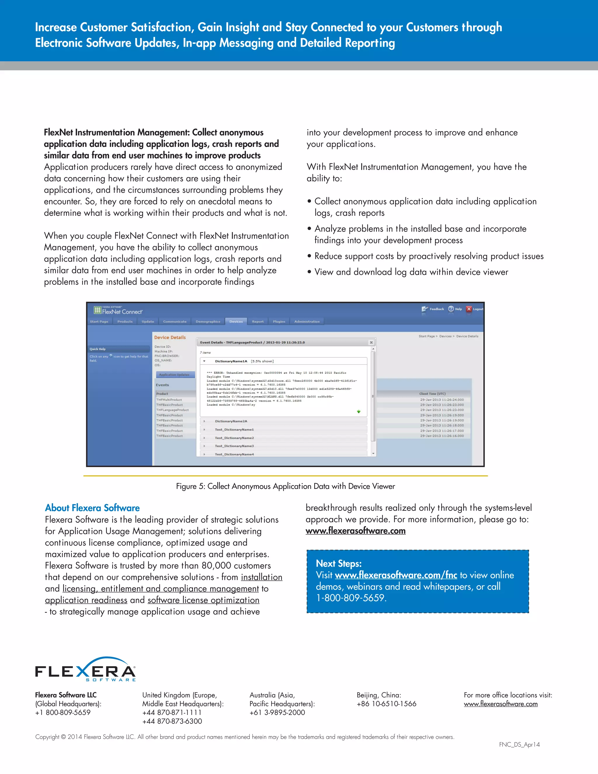 Flexera Software LLC
(Global Headquarters):
+1 800-809-5659
United Kingdom (Europe,
Middle East Headquarters):
+44 870-871-1111
+44 870-873-6300
Australia (Asia,
Pacific Headquarters):
+61 3-9895-2000
Beijing, China:
+86 10-6510-1566
For more office locations visit:
www.flexerasoftware.com
Copyright © 2014 Flexera Software LLC. All other brand and product names mentioned herein may be the trademarks and registered trademarks of their respective owners.
												 FNC_DS_Apr14
FlexNet Instrumentation Management: Collect anonymous
application data including application logs, crash reports and
similar data from end user machines to improve products
Application producers rarely have direct access to anonymized
data concerning how their customers are using their
applications, and the circumstances surrounding problems they
encounter. So, they are forced to rely on anecdotal means to
determine what is working within their products and what is not.
When you couple FlexNet Connect with FlexNet Instrumentation
Management, you have the ability to collect anonymous
application data including application logs, crash reports and
similar data from end user machines in order to help analyze
problems in the installed base and incorporate findings
into your development process to improve and enhance
your applications.
With FlexNet Instrumentation Management, you have the
ability to:
• Collect anonymous application data including application
logs, crash reports
• Analyze problems in the installed base and incorporate
findings into your development process
• Reduce support costs by proactively resolving product issues
• View and download log data within device viewer
Increase Customer Satisfaction, Gain Insight and Stay Connected to your Customers through
Electronic Software Updates, In-app Messaging and Detailed Reporting
Next Steps:
Visit www.flexerasoftware.com/fnc to view online
demos, webinars and read whitepapers, or call
1-800-809-5659.
About Flexera Software
Flexera Software is the leading provider of strategic solutions
for Application Usage Management; solutions delivering
continuous license compliance, optimized usage and
maximized value to application producers and enterprises.
Flexera Software is trusted by more than 80,000 customers
that depend on our comprehensive solutions - from installation
and licensing, entitlement and compliance management to
application readiness and software license optimization
- to strategically manage application usage and achieve
breakthrough results realized only through the systems-level
approach we provide. For more information, please go to:
www.flexerasoftware.com
Figure 5: Collect Anonymous Application Data with Device Viewer
 