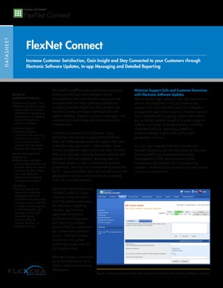 DATASHEET
FlexNet Connect
FlexNet Connect®
provides application producers
(software publishers and intelligent device
manufacturers) the most efficient way to provide
end-users with the latest software updates and
to obtain valuable insight into their product use.
FlexNet Connect manages rule-based software
update delivery, displays in-product messages, and
automatically reports key information about the
installed base.
In addition to application producers, many
enterprises rely heavily on applications built by
their own software developers to support their day-
to-day business operations. Unfortunately, these
critical homegrown applications are often the most
difficult to manage, requiring frequent updates and
patches to function properly. Keeping users on
the latest version is vital to maintaining business
productivity, but it can be a never-ending headache
for IT – especially when users are located in multiple
geographic locations and possibly disconnected
from the corporate network.
Application producers using
FlexNet Connect’s in-app
client can have full control
over the update experience
for end users. Updating
complex applications
supported on multiple
platforms and languages
and requiring complex
multiple files per update can
be cumbersome and error
prone – FlexNet Connect
streamlines the update
authoring process even for
such applications.
FlexNet Connect is available
as an On-Premises or as a
Cloud, software-as-a-service
deployment.
Minimize Support Calls and Customer Downtime
with Electronic Software Updates
Delivering the right update to the right application,
version and machine is critical to minimizing
support calls and costs from users on outdated or
unsupported application versions. FlexNet Connect
has a sophisticated targeting system that enables
you to deliver updates based on a wide range of
criteria—including the product version, machine
characteristics (e.g. operating system) or
producer-defined criteria such as the user’s
geographic location.
You can also integrate FlexNet Connect with
FlexNet Operations as well as Enterprise Resource
Planning (ERP) and Customer Relationship
Management (CRM) applications to check
maintenance entitlements prior to presenting
updates – reinforcing the value for end users to stay
current on maintenance.
Increase Customer Satisfaction, Gain Insight and Stay Connected to your Customers through
Electronic Software Updates, In-app Messaging and Detailed Reporting
Benefits to
Application Producers:
Operations/Supply Chain
• Reduce operational costs
associated with product
fulfillment by decreasing
packaging and shipping
costs with electronic
software updates
Customer Support
• Increase customer
satisfaction by ensuring
customers have your
most current product
release with the newest
features and bug fixes
Product Management/
Engineering
• Make more intelligent
product development and
business decisions based
on real-time data about
your user base and
streamline the release
management process
Marketing
• Increase revenue by
delivering marketing
messages directly to
customers and evaluators
as they use your software
or target customer groups
by delivering the right
message to the right
customer, based
on their software
version, location, or
entitlement status
Figure 1: Minimize Support Calls and Customer Downtime with Electronic Software Updates
 