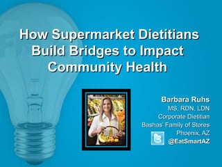 How Supermarket Dietitians
Build Bridges to Impact
Community Health
Barbara Ruhs
MS, RDN, LDN
Corporate Dietitian
Bashas’ Family of Stores
Phoenix, AZ
@EatSmartAZ

 