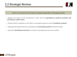 2.2 Strategic Review
There is a need for Fraser & Neave to expand regionally via inorganic growth
• Mitigate the impact of the termination of TCCC deal by expanding its product portfolio and
growing its market share
• Position itself to capitalize on the shift in consumption patterns towards healthier products
• Target growth opportunities by expanding into developing markets within the region
• Expand its distribution network to introduce existing brands into new markets

16

 