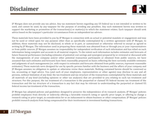 Disclaimer
JP Morgan does not provide any tax advice. Any tax statement herein regarding any US federal tax is not intended or written to be
used, and cannot be used, by any taxpayer for the purpose of avoiding any penalties. Any such statement herein was written to
support the marketing or promotion of the transaction(s) or matter(s) to which the statement relates. Each taxpayer should seek
advice based on the taxpayer's particular circumstances from an independent tax advisor.
These materials have been provided to you by JP Morgan in connection with an actual or potential mandate or engagement and may
not be used or relied upon for any purpose other than as specifically contemplated by a written agreement with JP Morgan. In
addition, these materials may not be disclosed, in whole or in part, or summarized or otherwise referred to except as agreed in
writing by JP Morgan. The information used in preparing these materials was obtained from or through you or your representatives
or from public sources. JP Morgan assumes no responsibility for independent verification of such information and has relied on such
information being complete and accurate in all material respects. To the extent such information includes estimates and forecasts of
future financial performance (including estimates of potential cost savings and synergies) prepared by or reviewed or discussed with
the managements of your company and/or other potential transaction participants or obtained from public sources, we have
assumed that such estimates and forecasts have been reasonably prepared on bases reflecting the best currently available estimates
and judgments of such managements (or, with respect to estimates and forecasts obtained from public sources, represent reasonable
estimates). These materials were designed for use by specific persons familiar with the business and the affairs of your company and
JP Morgan assumes no obligation to update or otherwise revise these materials. Nothing contained herein should be construed as
tax, accounting or legal advice. You (and each of your employees, representatives or other agents) may disclose to any and all
persons, without limitation of any kind, the tax treatment and tax structure of the transactions contemplated by these materials and
all materials of any kind (including opinions or other tax analyses) that are provided to you relating to such tax treatment and
structure. For this purpose, the tax treatment of a transaction is the purported or claimed US federal income tax treatment of the
transaction and the tax structure of a transaction is any fact that may be relevant to understanding the purported or claimed US
federal income tax treatment of the transaction.
JP Morgan has adopted policies and guidelines designed to preserve the independence of its research analysts. JP Morgan’ policies
prohibit employees from directly or indirectly offering a favorable research rating or specific price target, or offering to change a
research rating or price target, as consideration for or an inducement to obtain business or other compensation. JP Morgan’ policies
prohibit research analysts from being compensated for their involvement in investment banking transactions.

2

 
