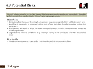 4.3 Potential Risks
Through collaborative efforts with F&N, Malee will be better positioned to weather the uncertainties shaped by
global economic forces, and realize its vision of capturing strategic growth

Global Macro
• Contagion effect from slowdown in global economy may dampen profitability within the short term
• Volatility of commodity prices could inflate costs of raw materials, thereby impacting bottom-line
sustenance
• Management will need to adapt fast to technological changes in order to capitalize on innovative
marketing channels
• Unpredictable weather conditions may interrupt supply-chain operations and stifle nationwide
sales
Firm Specific
• Inadequate management expertise for capital raising and strategic growth plans

35

 