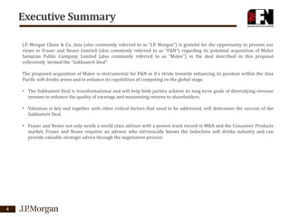 Executive Summary
J.P. Morgan Chase & Co. Asia (also commonly referred to as “J.P. Morgan”) is grateful for the opportunity to present our
views to Fraser and Neave Limited (also commonly referred to as “F&N”) regarding its potential acquisition of Malee
Sampran Public Company Limited (also commonly referred to as “Malee”) in the deal described in this proposal
collectively termed the “Sukhumvit Deal”.
The proposed acquisition of Malee is instrumental for F&N in it’s stride towards enhancing its position within the Asia
Pacific soft drinks arena and to enhance its capabilities of competing on the global stage.
• The Sukhumvit Deal is transformational and will help both parties achieve its long term goals of diversifying revenue
streams to enhance the quality of earnings and maximizing returns to shareholders.
• Valuation is key and together with other critical factors that need to be addressed, will determine the success of the
Sukhumvit Deal.
• Fraser and Neave not only needs a world class advisor with a proven track record in M&A and the Consumer Products
market, Fraser and Neave requires an advisor who intrinsically knows the Indochina soft drinks industry and can
provide valuable strategic advice through the negotiation process.

4

 