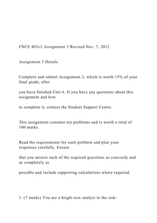 FNCE 403v2 Assignment 3 Revised Nov. 7, 2012
Assignment 3 Details
Complete and submit Assignment 3, which is worth 15% of your
final grade, after
you have finished Unit 6. If you have any questions about this
assignment and how
to complete it, contact the Student Support Centre.
This assignment contains ten problems and is worth a total of
100 marks.
Read the requirements for each problem and plan your
responses carefully. Ensure
that you answer each of the required questions as concisely and
as completely as
possible and include supporting calculations where required.
1. (7 marks) You are a bright new analyst in the risk-
 