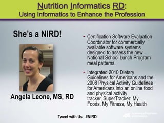 Nutrition Informatics RD:
  Using Informatics to Enhance the Profession


She’s a NIRD!              - Certification Software Evaluation
                             Coordinator for commercially
                             available software systems
                             designed to assess the new
                             National School Lunch Program
                             meal patterns.
                           - Integrated 2010 Dietary
                             Guidelines for Americans and the
                             2008 Physical Activity Guidelines
                             for Americans into an online food
                             and physical activity
Angela Leone, MS, RD         tracker, SuperTracker: My
                             Foods, My Fitness, My Health

               Tweet with Us #NIRD
 