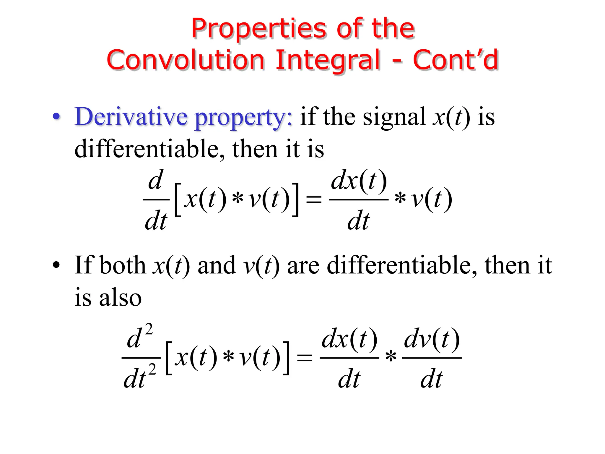 • Derivative property: if the signal x(t) is
differentiable, then it is
• If both x(t) and v(t) are differentiable, then it
is also
Properties of the
Convolution Integral - Cont’d
 
( )
( ) ( ) ( )
d dx t
x t v t v t
dt dt
  
 
2
2
( ) ( )
( ) ( )
d dx t dv t
x t v t
dt dt dt
  
 