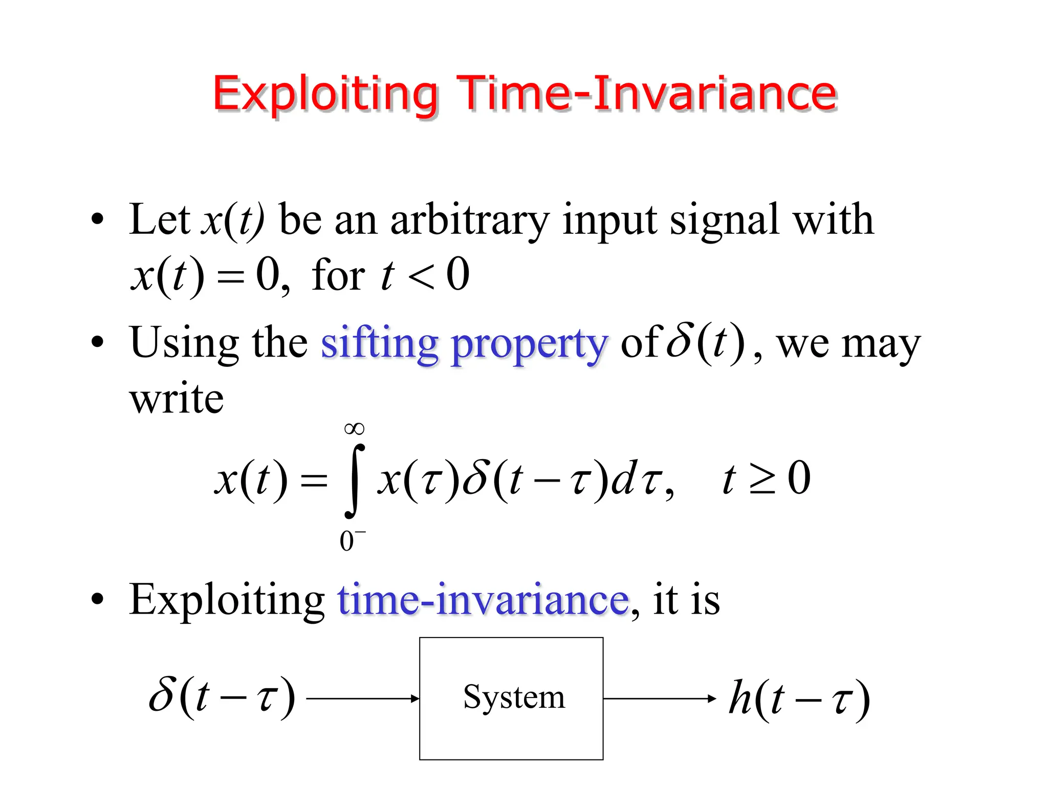 • Let x(t) be an arbitrary input signal with
for
• Using the sifting property of , we may
write
• Exploiting time-invariance, it is
Exploiting Time-Invariance
( ) 0, 0
x t t
 
( )
t

0
( ) ( ) ( ) , 0
x t x t d t
   


  

( )
h t 

( )
t
 
 System
 