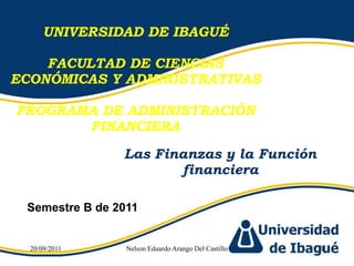 UNIVERSIDAD DE IBAGUÉ FACULTAD DE CIENCIAS ECONÓMICAS Y ADMINISTRATIVAS PROGRAMA DE ADMINISTRACIÓN FINANCIERA Las Finanzas y la Función financiera Semestre B de 2011 17/08/2011 Nelson Eduardo Arango Del Castillo 1 