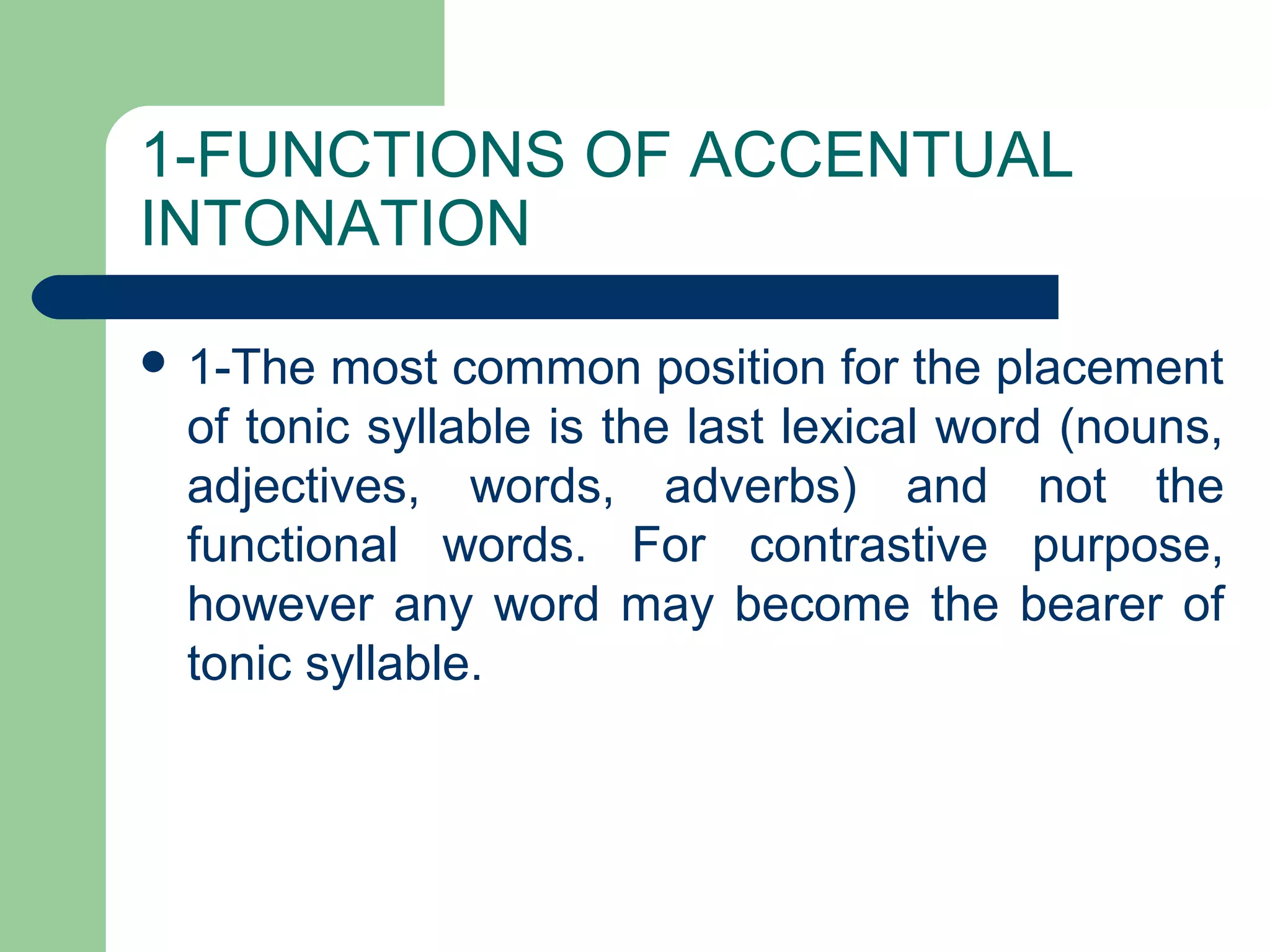 1-FUNCTIONS OF ACCENTUAL
INTONATION
 1-The most common position for the placement
of tonic syllable is the last lexical word (nouns,
adjectives, words, adverbs) and not the
functional words. For contrastive purpose,
however any word may become the bearer of
tonic syllable.
 