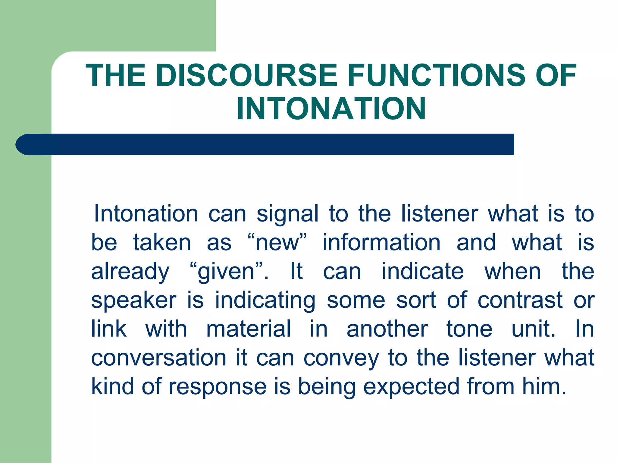 THE DISCOURSE FUNCTIONS OF
INTONATION
Intonation can signal to the listener what is to
be taken as “new” information and what is
already “given”. It can indicate when the
speaker is indicating some sort of contrast or
link with material in another tone unit. In
conversation it can convey to the listener what
kind of response is being expected from him.
 