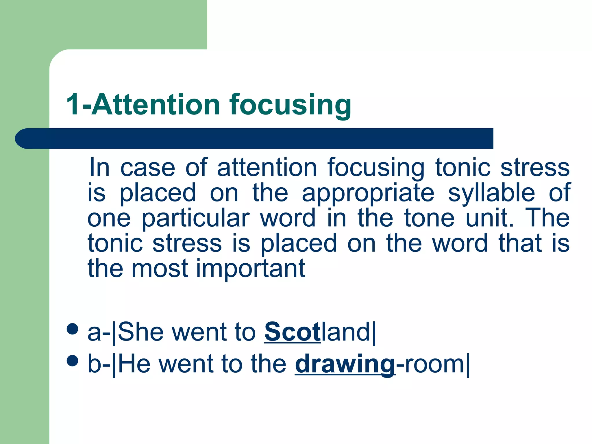 1-Attention focusing
In case of attention focusing tonic stress
is placed on the appropriate syllable of
one particular word in the tone unit. The
tonic stress is placed on the word that is
the most important
a-|She went to Scotland|
b-|He went to the drawing-room|
 