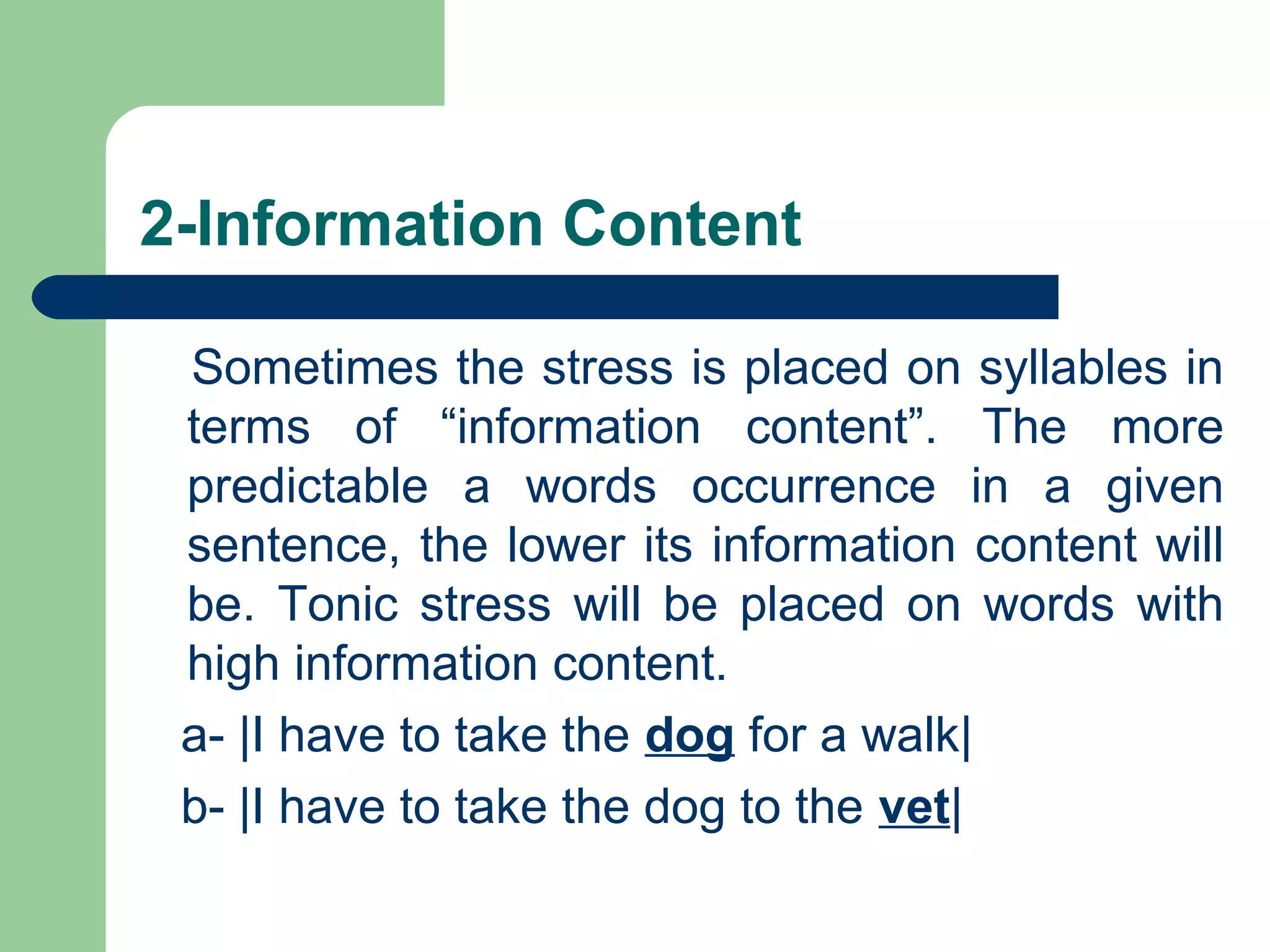 2-Information Content
Sometimes the stress is placed on syllables in
terms of “information content”. The more
predictable a words occurrence in a given
sentence, the lower its information content will
be. Tonic stress will be placed on words with
high information content.
a- |I have to take the dog for a walk|
b- |I have to take the dog to the vet|
 