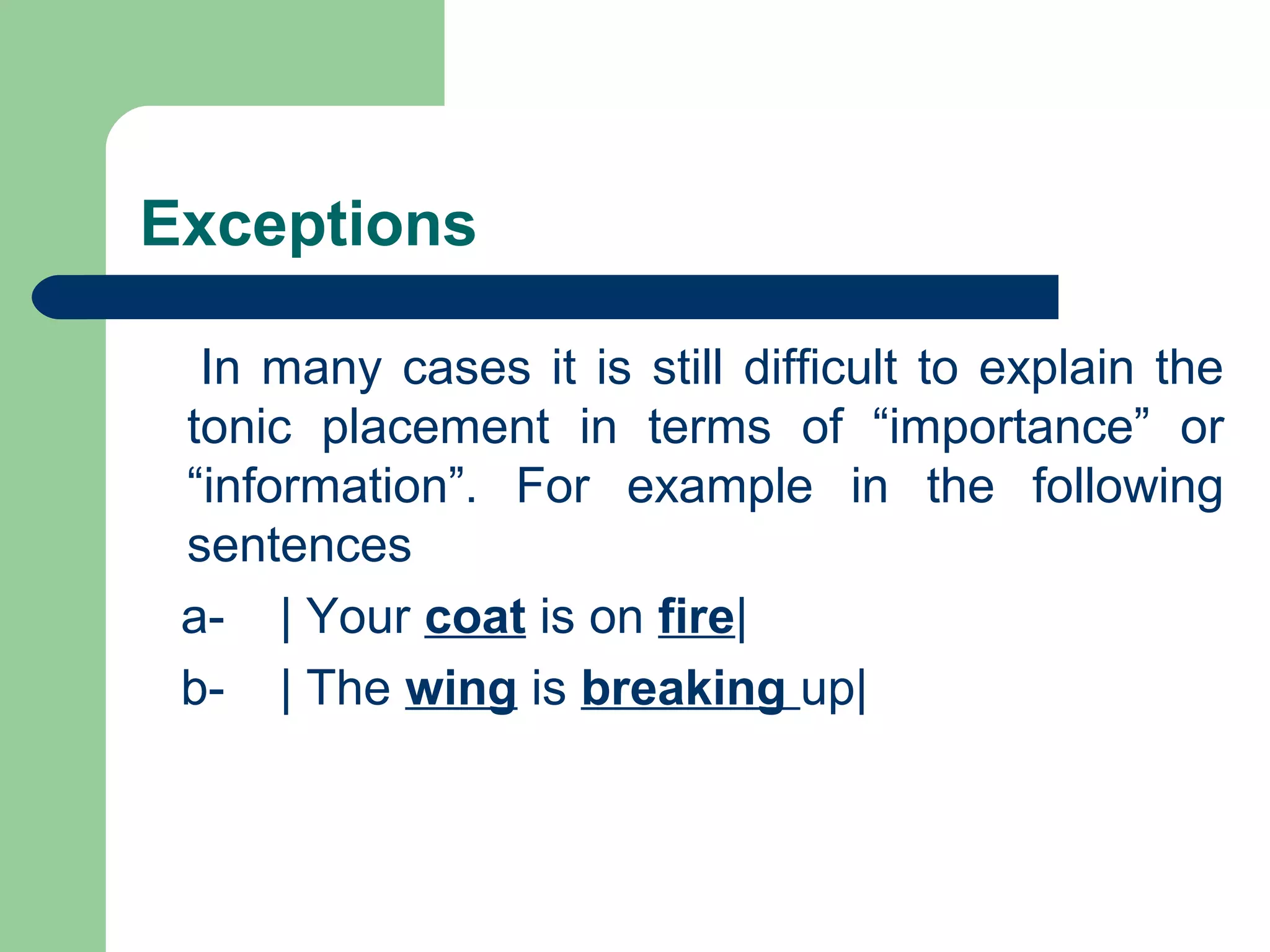 Exceptions
In many cases it is still difficult to explain the
tonic placement in terms of “importance” or
“information”. For example in the following
sentences
a- | Your coat is on fire|
b- | The wing is breaking up|
 