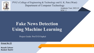 Fake News Detection
Using Machine Learning
PVG’s College of Engineering & Technology and G. K. Pate (Wani)
Department of Computer Technology
Academic Year: 2022-23
SEM : I
Project Guide: Prof D D Sapkal
Group No.22
Musaib Zahoor
Mudasir Bashir
1
 