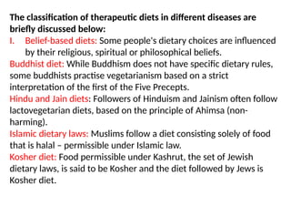 The classification of therapeutic diets in different diseases are
briefly discussed below:
I. Belief-based diets: Some people's dietary choices are influenced
by their religious, spiritual or philosophical beliefs.
Buddhist diet: While Buddhism does not have specific dietary rules,
some buddhists practise vegetarianism based on a strict
interpretation of the first of the Five Precepts.
Hindu and Jain diets: Followers of Hinduism and Jainism often follow
lactovegetarian diets, based on the principle of Ahimsa (non-
harming).
Islamic dietary laws: Muslims follow a diet consisting solely of food
that is halal – permissible under Islamic law.
Kosher diet: Food permissible under Kashrut, the set of Jewish
dietary laws, is said to be Kosher and the diet followed by Jews is
Kosher diet.
 