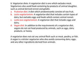 II. Vegetarian diets: A vegetarian diet is one which excludes meat.
Vegetarians also avoid food containing by-products of animal slaughter,
such as animal derived rennet and gelatin.
a. Fruitarian diet: A diet which predominantly consists of raw fruit.
b. Lacto vegetarianism: A vegetarian diet that includes certain types of
dairy, but excludes eggs and foods which contain animal rennet.
c. Lacto-ovo vegetarianism: A vegetarian diet that includes eggs and
dairy.
d. Vegan diet: In addition to the requirements of a vegetarian diet,
vegans do not eat food produced by animals, such as eggs, dairy
products, or honey.
A vegetarian does not eat any animal flesh such as meat, poultry, or fish.
A vegan is a stricter vegetarian who also avoids consuming dairy, eggs,
and any other ingredients derived from animals.
 