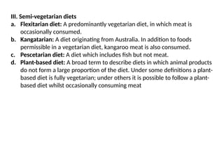 III. Semi-vegetarian diets
a. Flexitarian diet: A predominantly vegetarian diet, in which meat is
occasionally consumed.
b. Kangatarian: A diet originating from Australia. In addition to foods
permissible in a vegetarian diet, kangaroo meat is also consumed.
c. Pescetarian diet: A diet which includes fish but not meat.
d. Plant-based diet: A broad term to describe diets in which animal products
do not form a large proportion of the diet. Under some definitions a plant-
based diet is fully vegetarian; under others it is possible to follow a plant-
based diet whilst occasionally consuming meat
 