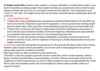IV. Weight control diets A desire to lose weight is a common motivation to change dietary habits, as is a
desire to maintain an existing weight. Many weight loss diets are considered by some to entail varying
degrees of health risk, and some are not widely considered to be effective. This is especially true of
"crash" or "fad" diets. The weight control diets can be further classified into low carbohydrate diets and
crash diets.
A. Low-carbohydrate diets
  Atkins diet: A low-carbohydrate diet, populised by nutritionist Robert Atkins in the late-20th and
early 21st centuries. Proponents argue that this approach is a more successful way of losing weight
than low-calorie diets; critics argue that a lowcarbohydrate approach poses increased health risks.
  Dukan Diet: A multi-step diet based on high protein and limited carbohydrate consumption. It
starts with two steps intended to facilitate short term weight loss, followed by two steps intended
to consolidate these losses and return to a more balanced long-term diet.
  ITG Diet: A 3-step diet based on limiting carbohydrate consumption combined with low fat
protein to maintain muscle, with the objective of returning to a healthy balanced diet for long term
weight maintenance
B. Crash diets Crash diet and fad diet are general terms. They describe diet plans which involve making
extreme, rapid changes to food consumption, but are also used as disparaging terms for common
eating habits which are considered unhealthy.
Both types of diet are often considered to pose health risks.
A fad diet is a diet that is popular, generally only for a short time, similar to fads in fashion, without
being a standard scientific dietary recommendation, and often making unreasonable claims for fast
weight loss or health improvements; as such it is often considered a type of pseudoscientific diet. A fad
diet is a plan that promotes results such as fast weight loss without robust scientific evidence to
support its claims.
 