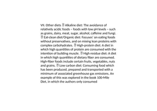 VII. Other diets Alkaline diet: The avoidance of

relatively acidic foods – foods with low pH levels – such
as grains, dairy, meat, sugar, alcohol, caffeine and fungi.
Eat-clean diet/Organic diet: Focuses’ on eating foods

without preservatives, and on mixing lean proteins with
complex carbohydrates. High-protein diet: A diet in

which high quantities of protein are consumed with the
intention of building muscle. High residue diet: A diet

in which high quantities of dietary fiber are consumed.
High-fiber foods include certain fruits, vegetables, nuts
and grains. Low carbon diet: Consuming food which

has been produced, prepared and transported with a
minimum of associated greenhouse gas emissions. An
example of this was explored in the book 100-Mile
Diet, in which the authors only consumed
 
