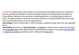 V. Detox diets Detox diets involve either not consuming or attempting to flush out substances
that are considered unhelpful or harmful. Examples include restricting food consumption to
foods without colorings or preservatives, taking supplements, or drinking large amounts of
water. The latter practice in particular has drawn criticism, as drinking significantly more water
than recommended levels can cause hyponatremia.
Juice fasting: A form of detox diet, in which nutrition is obtained solely from fruit and vegetable
juices.
Juice fasting, also known as juice cleansing, is a fad diet in which a person consumes only fruit
and vegetable juices while abstaining from solid food consumption. It is used for detoxification,
an alternative medicine treatment, and is often part of detox diets
 