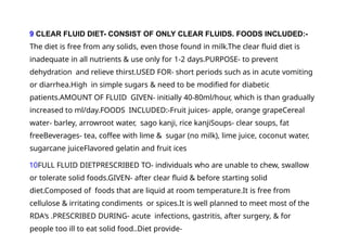 9 CLEAR FLUID DIET- CONSIST OF ONLY CLEAR FLUIDS. FOODS INCLUDED:-
The diet is free from any solids, even those found in milk.The clear fluid diet is
inadequate in all nutrients & use only for 1-2 days.PURPOSE- to prevent
dehydration and relieve thirst.USED FOR- short periods such as in acute vomiting
or diarrhea.High in simple sugars & need to be modified for diabetic
patients.AMOUNT OF FLUID GIVEN- initially 40-80ml/hour, which is than gradually
increased to ml/day.FOODS INCLUDED:-Fruit juices- apple, orange grapeCereal
water- barley, arrowroot water, sago kanji, rice kanjiSoups- clear soups, fat
freeBeverages- tea, coffee with lime & sugar (no milk), lime juice, coconut water,
sugarcane juiceFlavored gelatin and fruit ices
10FULL FLUID DIETPRESCRIBED TO- individuals who are unable to chew, swallow
or tolerate solid foods.GIVEN- after clear fluid & before starting solid
diet.Composed of foods that are liquid at room temperature.It is free from
cellulose & irritating condiments or spices.It is well planned to meet most of the
RDA‘s .PRESCRIBED DURING- acute infections, gastritis, after surgery, & for
people too ill to eat solid food..Diet provide-
 