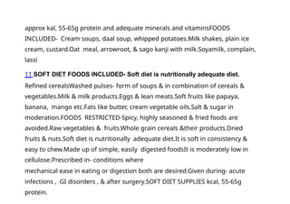 approx kal, 55-65g protein and adequate minerals and vitaminsFOODS
INCLUDED- Cream soups, daal soup, whipped potatoes.Milk shakes, plain ice
cream, custard.Oat meal, arrowroot, & sago kanji with milk.Soyamilk, complain,
lassi
11 SOFT DIET FOODS INCLUDED- Soft diet is nutritionally adequate diet.
Refined cerealsWashed pulses- form of soups & in combination of cereals &
vegetables.Milk & milk products.Eggs & lean meats.Soft fruits like papaya,
banana, mango etc.Fats like butter, cream vegetable oils.Salt & sugar in
moderation.FOODS RESTRICTED-Spicy, highly seasoned & fried foods are
avoided.Raw vegetables & fruits.Whole grain cereals &their products.Dried
fruits & nuts.Soft diet is nutritionally adequate diet.It is soft in consistency &
easy to chew.Made up of simple, easily digested foodsIt is moderately low in
cellulose.Prescribed in- conditions where
mechanical ease in eating or digestion both are desired.Given during- acute
infections , GI disorders , & after surgery.SOFT DIET SUPPLIES kcal, 55-65g
protein.
 
