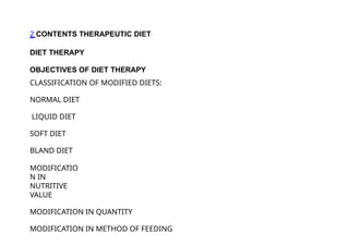 2 CONTENTS THERAPEUTIC DIET
DIET THERAPY
OBJECTIVES OF DIET THERAPY
CLASSIFICATION OF MODIFIED DIETS:
NORMAL DIET
LIQUID DIET
SOFT DIET
BLAND DIET
MODIFICATIO
N IN
NUTRITIVE
VALUE
MODIFICATION IN QUANTITY
MODIFICATION IN METHOD OF FEEDING
 