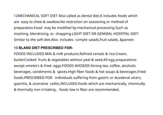 12MECHANICAL SOFT DIET Also called as dental diet.It includes foods which
are easy to chew & swallow.No restriction on seasoning or method of
preparation.Food may be modified by-mechanical processing Such as
mashing, blendrizing, or chopping.LIGHT DIET OR GENERAL HOSPITAL DIET-
Similar to the soft diet.Also includes –simple salads,fruit salads, &paneer.
13 BLAND DIET PRESCRIBED FOR-
FOODS INCLUDED-Milk & milk products.Refined cereals & rice.Cream,
butterCooked fruits & vegetables without peel & seed.All egg preparations
except omelet's & fried eggs.FOODS AVOIDED-Strong tea, coffee, alcoholic
beverages, condiments & spices.High fiber foods & hot soups & beverages.Fried
foods.PRESCRIBED FOR- individuals suffering from gastric or duodenal ulcers,
gastritis, & ulcerative colitis.INCLUDES-foods which are mechanically, chemically
& thermally non irritating , foods low in fiber are recommended.
 
