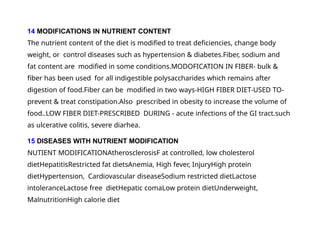 14 MODIFICATIONS IN NUTRIENT CONTENT
The nutrient content of the diet is modified to treat deficiencies, change body
weight, or control diseases such as hypertension & diabetes.Fiber, sodium and
fat content are modified in some conditions.MODOFICATION IN FIBER- bulk &
fiber has been used for all indigestible polysaccharides which remains after
digestion of food.Fiber can be modified in two ways-HIGH FIBER DIET-USED TO-
prevent & treat constipation.Also prescribed in obesity to increase the volume of
food..LOW FIBER DIET-PRESCRIBED DURING - acute infections of the GI tract.such
as ulcerative colitis, severe diarhea.
15 DISEASES WITH NUTRIENT MODIFICATION
NUTIENT MODIFICATIONAtherosclerosisF at controlled, low cholesterol
dietHepatitisRestricted fat dietsAnemia, High fever, InjuryHigh protein
dietHypertension, Cardiovascular diseaseSodium restricted dietLactose
intoleranceLactose free dietHepatic comaLow protein dietUnderweight,
MalnutritionHigh calorie diet
 